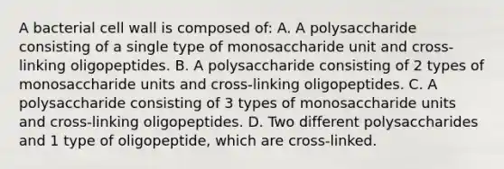 A bacterial cell wall is composed of: A. A polysaccharide consisting of a single type of monosaccharide unit and cross-linking oligopeptides. B. A polysaccharide consisting of 2 types of monosaccharide units and cross-linking oligopeptides. C. A polysaccharide consisting of 3 types of monosaccharide units and cross-linking oligopeptides. D. Two different polysaccharides and 1 type of oligopeptide, which are cross-linked.