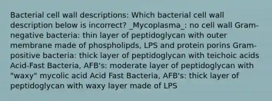 Bacterial cell wall descriptions: Which bacterial cell wall description below is incorrect? _Mycoplasma_: no cell wall Gram-negative bacteria: thin layer of peptidoglycan with outer membrane made of phospholipds, LPS and protein porins Gram-positive bacteria: thick layer of peptidoglycan with teichoic acids Acid-Fast Bacteria, AFB's: moderate layer of peptidoglycan with "waxy" mycolic acid Acid Fast Bacteria, AFB's: thick layer of peptidoglycan with waxy layer made of LPS