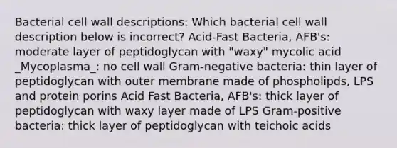 Bacterial cell wall descriptions: Which bacterial cell wall description below is incorrect? Acid-Fast Bacteria, AFB's: moderate layer of peptidoglycan with "waxy" mycolic acid _Mycoplasma_: no cell wall Gram-negative bacteria: thin layer of peptidoglycan with outer membrane made of phospholipds, LPS and protein porins Acid Fast Bacteria, AFB's: thick layer of peptidoglycan with waxy layer made of LPS Gram-positive bacteria: thick layer of peptidoglycan with teichoic acids