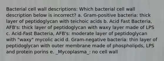 Bacterial cell wall descriptions: Which bacterial cell wall description below is incorrect? a. Gram-positive bacteria: thick layer of peptidoglycan with teichoic acids b. Acid Fast Bacteria, AFB's: thick layer of peptidoglycan with waxy layer made of LPS c. Acid-Fast Bacteria, AFB's: moderate layer of peptidoglycan with "waxy" mycolic acid d. Gram-negative bacteria: thin layer of peptidoglycan with outer membrane made of phospholipds, LPS and protein porins e. _Mycoplasma_: no cell wall