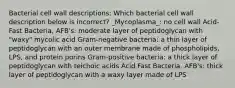 Bacterial cell wall descriptions: Which bacterial cell wall description below is incorrect? _Mycoplasma_: no cell wall Acid-Fast Bacteria, AFB's: moderate layer of peptidoglycan with "waxy" mycolic acid Gram-negative bacteria: a thin layer of peptidoglycan with an outer membrane made of phospholipids, LPS, and protein porins Gram-positive bacteria: a thick layer of peptidoglycan with teichoic acids Acid Fast Bacteria, AFB's: thick layer of peptidoglycan with a waxy layer made of LPS