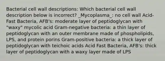 Bacterial cell wall descriptions: Which bacterial cell wall description below is incorrect? _Mycoplasma_: no cell wall Acid-Fast Bacteria, AFB's: moderate layer of peptidoglycan with "waxy" mycolic acid Gram-negative bacteria: a thin layer of peptidoglycan with an outer membrane made of phospholipids, LPS, and protein porins Gram-positive bacteria: a thick layer of peptidoglycan with teichoic acids Acid Fast Bacteria, AFB's: thick layer of peptidoglycan with a waxy layer made of LPS