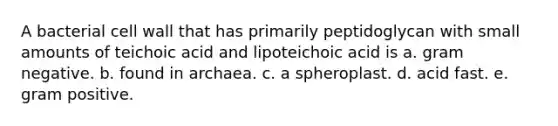 A bacterial cell wall that has primarily peptidoglycan with small amounts of teichoic acid and lipoteichoic acid is a. gram negative. b. found in archaea. c. a spheroplast. d. acid fast. e. gram positive.