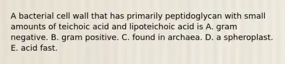 A bacterial cell wall that has primarily peptidoglycan with small amounts of teichoic acid and lipoteichoic acid is A. gram negative. B. gram positive. C. found in archaea. D. a spheroplast. E. acid fast.