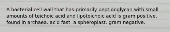 A bacterial cell wall that has primarily peptidoglycan with small amounts of teichoic acid and lipoteichoic acid is gram positive. found in archaea. acid fast. a spheroplast. gram negative.