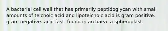 A bacterial cell wall that has primarily peptidoglycan with small amounts of teichoic acid and lipoteichoic acid is gram positive. gram negative. acid fast. found in archaea. a spheroplast.