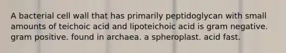 A bacterial cell wall that has primarily peptidoglycan with small amounts of teichoic acid and lipoteichoic acid is gram negative. gram positive. found in archaea. a spheroplast. acid fast.