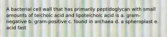 A bacterial cell wall that has primarily peptidoglycan with small amounts of teichoic acid and lipoteichoic acid is a. gram-negative b. gram-positive c. found in archaea d. a spheroplast e. acid fast