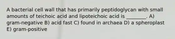 A bacterial cell wall that has primarily peptidoglycan with small amounts of teichoic acid and lipoteichoic acid is ________. A) gram-negative B) acid fast C) found in archaea D) a spheroplast E) gram-positive