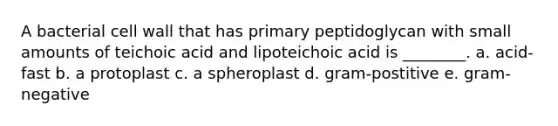 A bacterial cell wall that has primary peptidoglycan with small amounts of teichoic acid and lipoteichoic acid is ________. a. acid-fast b. a protoplast c. a spheroplast d. gram-postitive e. gram-negative