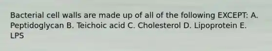 Bacterial cell walls are made up of all of the following EXCEPT: A. Peptidoglycan B. Teichoic acid C. Cholesterol D. Lipoprotein E. LPS