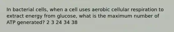 In bacterial cells, when a cell uses aerobic cellular respiration to extract energy from glucose, what is the maximum number of ATP generated? 2 3 24 34 38