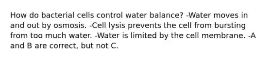 How do bacterial cells control water balance? -Water moves in and out by osmosis. -Cell lysis prevents the cell from bursting from too much water. -Water is limited by the cell membrane. -A and B are correct, but not C.