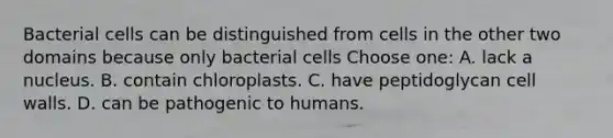 Bacterial cells can be distinguished from cells in the other two domains because only bacterial cells Choose one: A. lack a nucleus. B. contain chloroplasts. C. have peptidoglycan cell walls. D. can be pathogenic to humans.