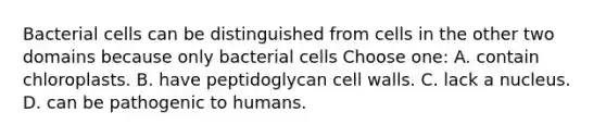 Bacterial cells can be distinguished from cells in the other two domains because only bacterial cells Choose one: A. contain chloroplasts. B. have peptidoglycan cell walls. C. lack a nucleus. D. can be pathogenic to humans.