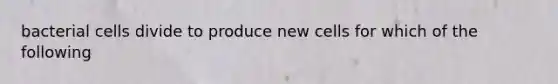 bacterial cells divide to produce new cells for which of the following