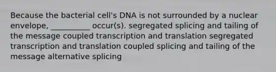 Because the bacterial cell's DNA is not surrounded by a nuclear envelope, __________ occur(s). segregated splicing and tailing of the message coupled transcription and translation segregated transcription and translation coupled splicing and tailing of the message alternative splicing