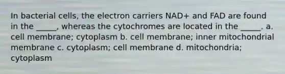 In bacterial cells, the electron carriers NAD+ and FAD are found in the _____, whereas the cytochromes are located in the _____. a. cell membrane; cytoplasm b. cell membrane; inner mitochondrial membrane c. cytoplasm; cell membrane d. mitochondria; cytoplasm