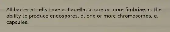 All bacterial cells have a. flagella. b. one or more fimbriae. c. the ability to produce endospores. d. one or more chromosomes. e. capsules.