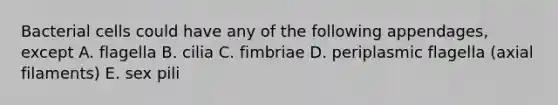 Bacterial cells could have any of the following appendages, except A. flagella B. cilia C. fimbriae D. periplasmic flagella (axial filaments) E. sex pili