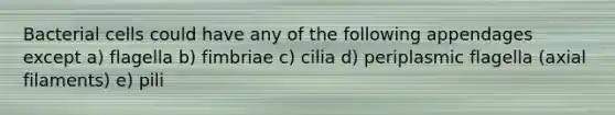 Bacterial cells could have any of the following appendages except a) flagella b) fimbriae c) cilia d) periplasmic flagella (axial filaments) e) pili