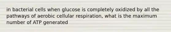 in bacterial cells when glucose is completely oxidized by all the pathways of aerobic cellular respiration, what is the maximum number of ATP generated