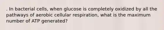 . In bacterial cells, when glucose is completely oxidized by all the pathways of aerobic cellular respiration, what is the maximum number of ATP generated?