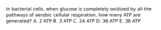 In bacterial cells, when glucose is completely oxidized by all the pathways of aerobic cellular respiration, how many ATP are generated? A. 2 ATP B. 3 ATP C. 24 ATP D. 36 ATP E. 38 ATP