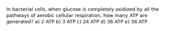 In bacterial cells, when glucose is completely oxidized by all the pathways of aerobic cellular respiration, how many ATP are generated? a) 2 ATP b) 3 ATP c) 24 ATP d) 36 ATP e) 38 ATP