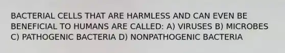 BACTERIAL CELLS THAT ARE HARMLESS AND CAN EVEN BE BENEFICIAL TO HUMANS ARE CALLED: A) VIRUSES B) MICROBES C) PATHOGENIC BACTERIA D) NONPATHOGENIC BACTERIA