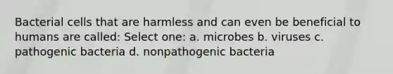 Bacterial cells that are harmless and can even be beneficial to humans are called: Select one: a. microbes b. viruses c. pathogenic bacteria d. nonpathogenic bacteria