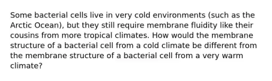 Some bacterial cells live in very cold environments (such as the Arctic Ocean), but they still require membrane fluidity like their cousins from more tropical climates. How would the membrane structure of a bacterial cell from a cold climate be different from the membrane structure of a bacterial cell from a very warm climate?