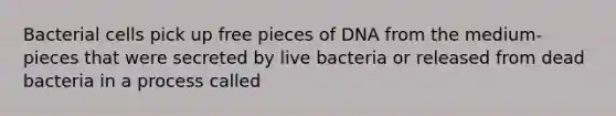 Bacterial cells pick up free pieces of DNA from the medium-pieces that were secreted by live bacteria or released from dead bacteria in a process called