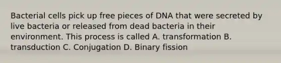 Bacterial cells pick up free pieces of DNA that were secreted by live bacteria or released from dead bacteria in their environment. This process is called A. transformation B. transduction C. Conjugation D. Binary fission