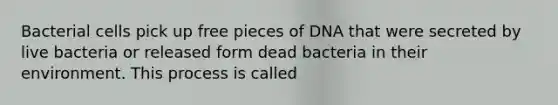 Bacterial cells pick up free pieces of DNA that were secreted by live bacteria or released form dead bacteria in their environment. This process is called