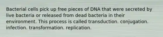 Bacterial cells pick up free pieces of DNA that were secreted by live bacteria or released from dead bacteria in their environment. This process is called transduction. conjugation. infection. transformation. replication.