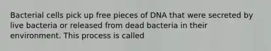 Bacterial cells pick up free pieces of DNA that were secreted by live bacteria or released from dead bacteria in their environment. This process is called