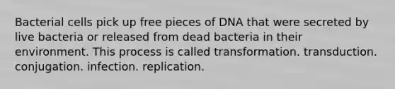 Bacterial cells pick up free pieces of DNA that were secreted by live bacteria or released from dead bacteria in their environment. This process is called transformation. transduction. conjugation. infection. replication.