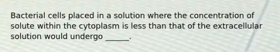 Bacterial cells placed in a solution where the concentration of solute within the cytoplasm is less than that of the extracellular solution would undergo ______.