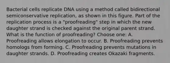 Bacterial cells replicate DNA using a method called bidirectional semiconservative replication, as shown in this figure. Part of the replication process is a "proofreading" step in which the new daughter strand is checked against the original parent strand. What is the function of proofreading? Choose one: A. Proofreading allows elongation to occur. B. Proofreading prevents homologs from forming. C. Proofreading prevents mutations in daughter strands. D. Proofreading creates Okazaki fragments.