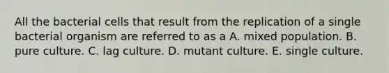 All the bacterial cells that result from the replication of a single bacterial organism are referred to as a A. mixed population. B. pure culture. C. lag culture. D. mutant culture. E. single culture.