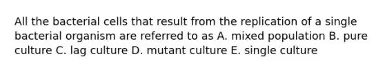 All the bacterial cells that result from the replication of a single bacterial organism are referred to as A. mixed population B. pure culture C. lag culture D. mutant culture E. single culture