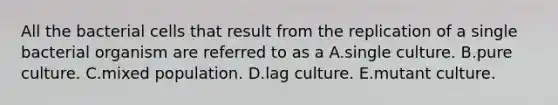 All the bacterial cells that result from the replication of a single bacterial organism are referred to as a A.single culture. B.pure culture. C.mixed population. D.lag culture. E.mutant culture.