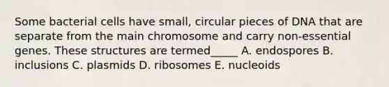 Some bacterial cells have small, circular pieces of DNA that are separate from the main chromosome and carry non-essential genes. These structures are termed_____ A. endospores B. inclusions C. plasmids D. ribosomes E. nucleoids