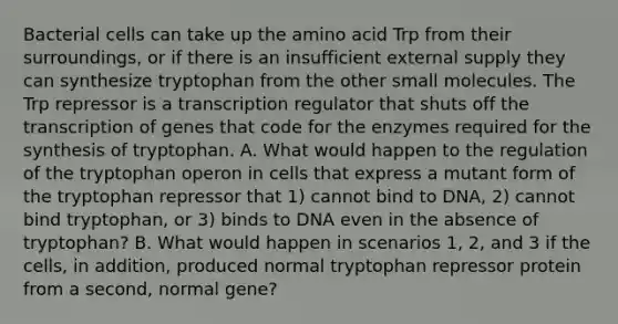 Bacterial cells can take up the amino acid Trp from their surroundings, or if there is an insufficient external supply they can synthesize tryptophan from the other small molecules. The Trp repressor is a transcription regulator that shuts off the transcription of genes that code for the enzymes required for the synthesis of tryptophan. A. What would happen to the regulation of the tryptophan operon in cells that express a mutant form of the tryptophan repressor that 1) cannot bind to DNA, 2) cannot bind tryptophan, or 3) binds to DNA even in the absence of tryptophan? B. What would happen in scenarios 1, 2, and 3 if the cells, in addition, produced normal tryptophan repressor protein from a second, normal gene?