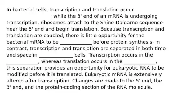 In bacterial cells, transcription and translation occur __________________: while the 3' end of an mRNA is undergoing transcription, ribosomes attach to the Shine-Dalgarno sequence near the 5' end and begin translation. Because transcription and translation are coupled, there is little opportunity for the bacterial mRNA to be _____________ before protein synthesis. In contrast, transcription and translation are separated in both time and space in ______________ cells. Transcription occurs in the _____________, whereas translation occurs in the _____________; this separation provides an opportunity for eukaryotic RNA to be modified before it is translated. Eukaryotic mRNA is extensively altered after transcription. Changes are made to the 5' end, the 3' end, and the protein-coding section of the RNA molecule.