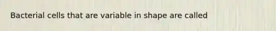 Bacterial cells that are variable in shape are called