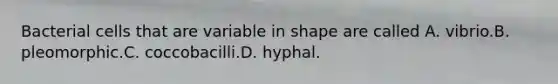 Bacterial cells that are variable in shape are called A. vibrio.B. pleomorphic.C. coccobacilli.D. hyphal.