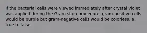 If the bacterial cells were viewed immediately after crystal violet was applied during the Gram stain procedure, gram-positive cells would be purple but gram-negative cells would be colorless. a. true b. false