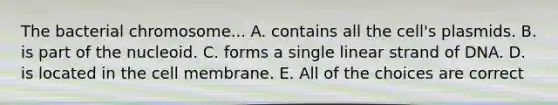 The bacterial chromosome... A. contains all the cell's plasmids. B. is part of the nucleoid. C. forms a single linear strand of DNA. D. is located in the cell membrane. E. All of the choices are correct